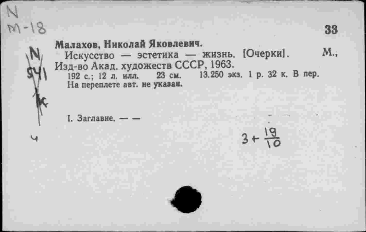 ﻿Малахов, Николай Яковлевич.
Искусство — эстетика — жизнь. [Очерки]. Изд-во Акад, художеств СССР, 1963.
192 с.; 12 л. илл. 23 см. 13.250 экз. 1 р. 32 к.
На переплете авт. не указан.
I. Заглавие.-----